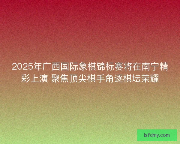 2025年广西国际象棋锦标赛将在南宁精彩上演 聚焦顶尖棋手角逐棋坛荣耀