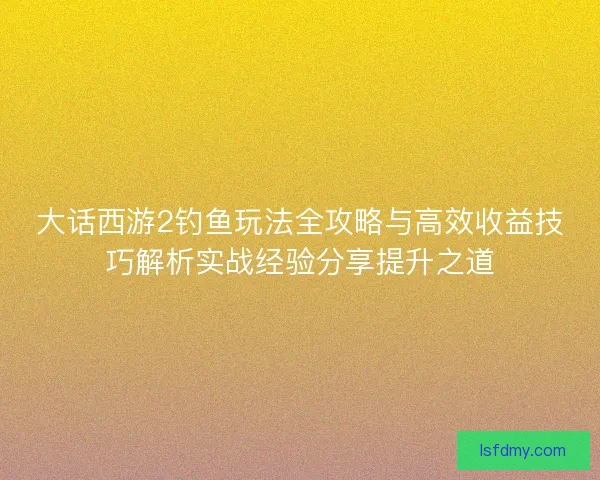 大话西游2钓鱼玩法全攻略与高效收益技巧解析实战经验分享提升之道