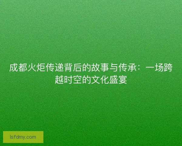 成都火炬传递背后的故事与传承：一场跨越时空的文化盛宴