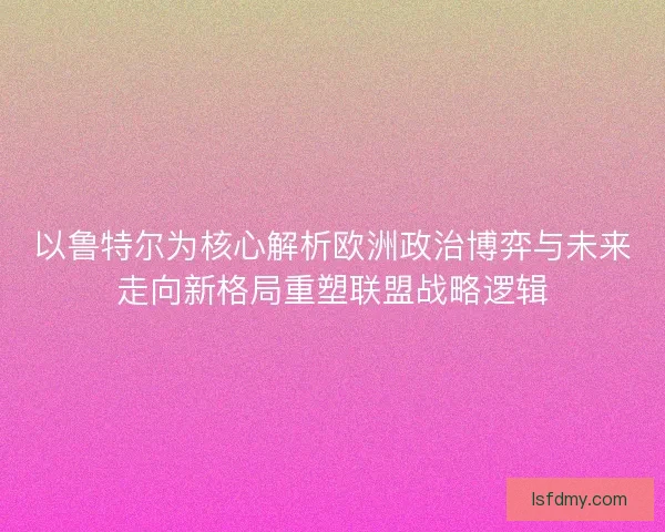 以鲁特尔为核心解析欧洲政治博弈与未来走向新格局重塑联盟战略逻辑