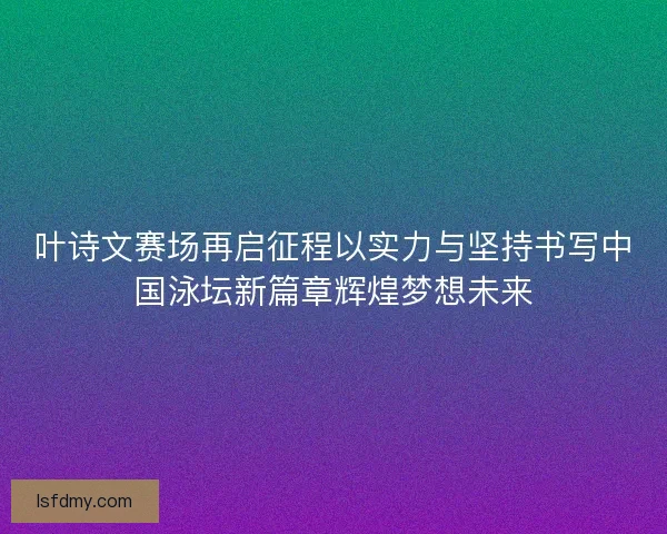 叶诗文赛场再启征程以实力与坚持书写中国泳坛新篇章辉煌梦想未来